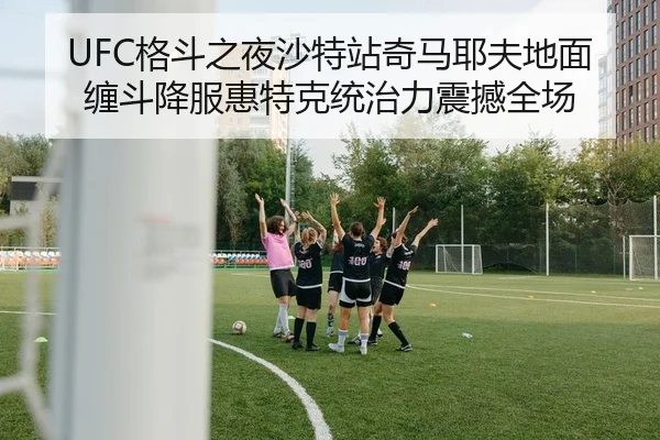 UFC格斗之夜沙特站奇马耶夫地面缠斗降服惠特克统治力震撼全场