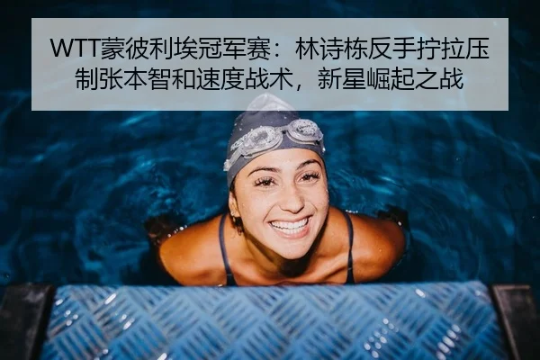 WTT蒙彼利埃冠军赛：林诗栋反手拧拉压制张本智和速度战术，新星崛起之战
